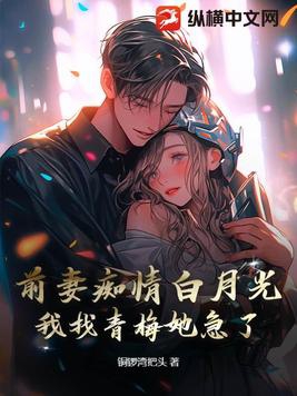 前妻痴情白月光，我找青梅她急了前妻痴情白月光，我找青梅她急了